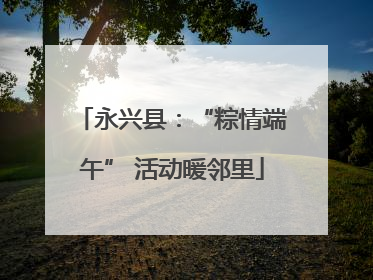 永兴县：“粽情端午” 活动暖邻里