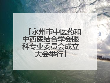 永州市中医药和中西医结合学会眼科专业委员会成立大会举行