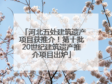 河北五处建筑遗产项目获推介！第十批20世纪建筑遗产推介项目出炉