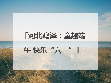 河北鸡泽：童趣端午 快乐“六一”