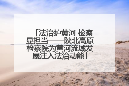 法治护黄河 检察显担当——陕北高原检察院为黄河流域发展注入法治动能