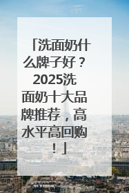 洗面奶什么牌子好？2025洗面奶十大品牌推荐，高水平高回购！