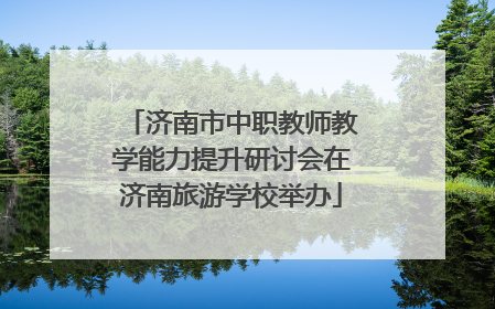 济南市中职教师教学能力提升研讨会在济南旅游学校举办