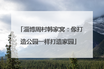 淄博周村韩家窝：像打造公园一样打造家园