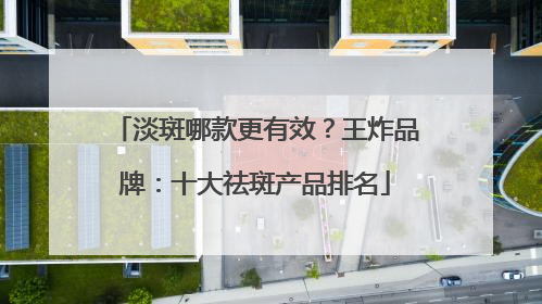 淡斑哪款更有效？王炸品牌：十大祛斑产品排名