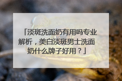 淡斑洗面奶有用吗专业解析，美白淡斑男士洗面奶什么牌子好用？