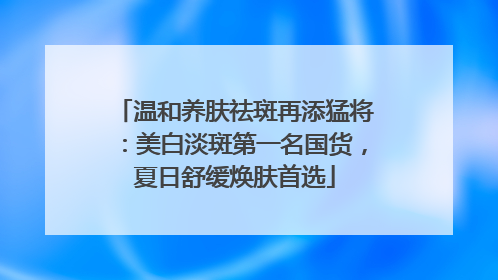 温和养肤祛斑再添猛将：美白淡斑第一名国货，夏日舒缓焕肤首选