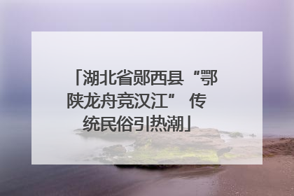 湖北省郧西县“鄂陕龙舟竞汉江” 传统民俗引热潮
