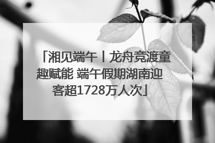 湘见端午丨龙舟竞渡童趣赋能 端午假期湖南迎客超1728万人次