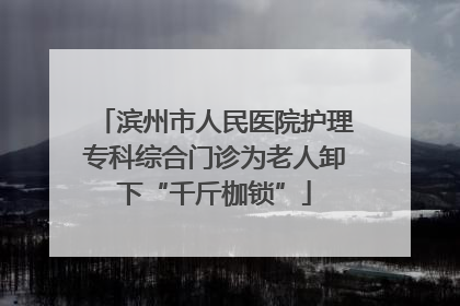 滨州市人民医院护理专科综合门诊为老人卸下“千斤枷锁”