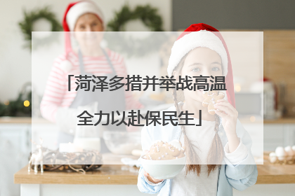 菏泽多措并举战高温 全力以赴保民生