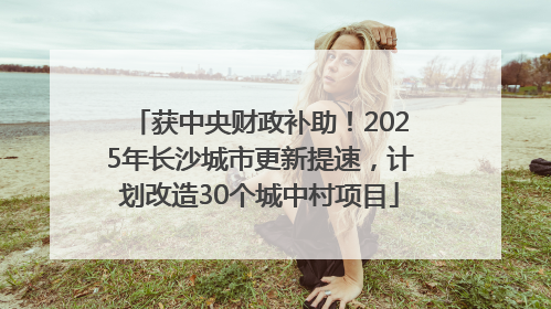 获中央财政补助！2025年长沙城市更新提速，计划改造30个城中村项目