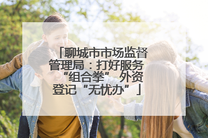 聊城市市场监督管理局：打好服务“组合拳” 外资登记“无忧办”