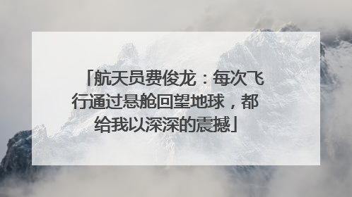 航天员费俊龙：每次飞行通过悬舱回望地球，都给我以深深的震撼