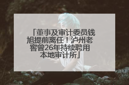 董事及审计委员钱旭提前离任！泸州老窖曾26年持续聘用本地审计所