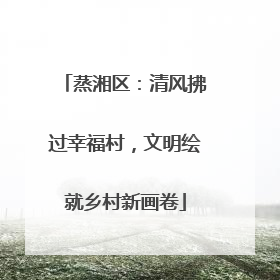 蒸湘区：清风拂过幸福村，文明绘就乡村新画卷