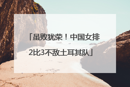 虽败犹荣！中国女排2比3不敌土耳其队