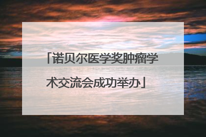 诺贝尔医学奖肿瘤学术交流会成功举办