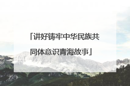 讲好铸牢中华民族共同体意识青海故事