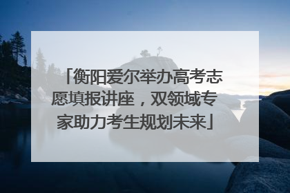 衡阳爱尔举办高考志愿填报讲座，双领域专家助力考生规划未来