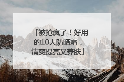 被抢疯了！好用的10大防晒霜，清爽提亮又养肤