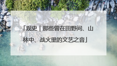观史｜那些曾在田野间、山林中、战火里的文艺之音
