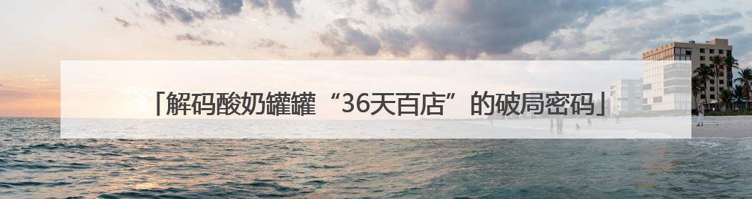 解码酸奶罐罐“36天百店”的破局密码