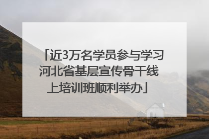 近3万名学员参与学习 河北省基层宣传骨干线上培训班顺利举办
