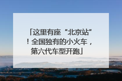 这里有座“北京站”！全国独有的小火车，第六代车型开跑