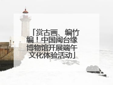 赏古画、编竹编！中国闽台缘博物馆开展端午文化体验活动