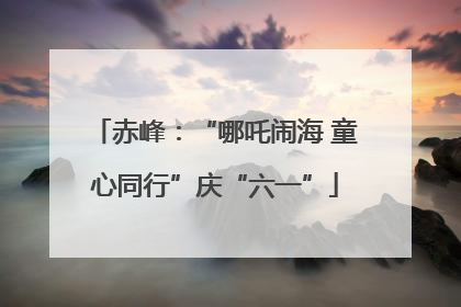 赤峰：“哪吒闹海 童心同行”庆“六一”
