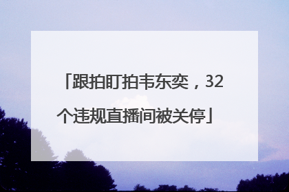 跟拍盯拍韦东奕，32个违规直播间被关停