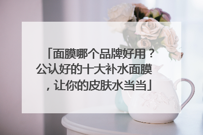 面膜哪个品牌好用？公认好的十大补水面膜，让你的皮肤水当当