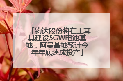 钧达股份将在土耳其建设5GW电池基地，阿曼基地预计今年年底建成投产