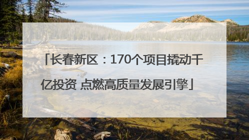 长春新区：170个项目撬动千亿投资 点燃高质量发展引擎