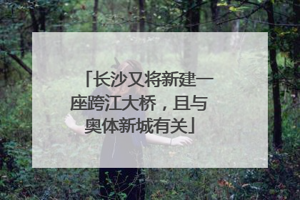长沙又将新建一座跨江大桥，且与奥体新城有关