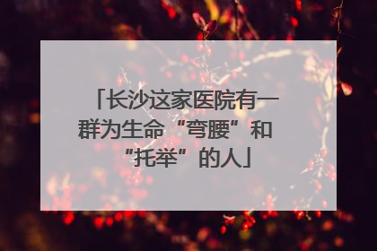 长沙这家医院有一群为生命“弯腰”和“托举”的人