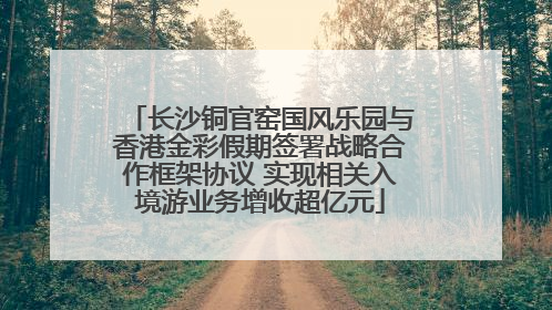 长沙铜官窑国风乐园与香港金彩假期签署战略合作框架协议 实现相关入境游业务增收超亿元