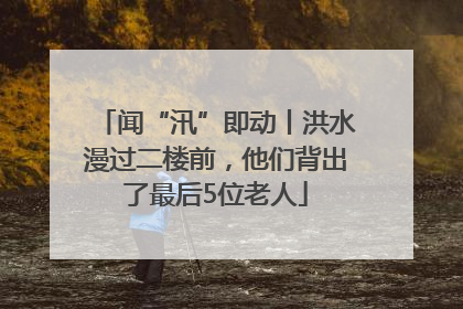 闻“汛”即动丨洪水漫过二楼前，他们背出了最后5位老人