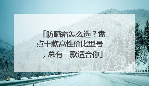 防晒霜怎么选？盘点十款高性价比型号，总有一款适合你