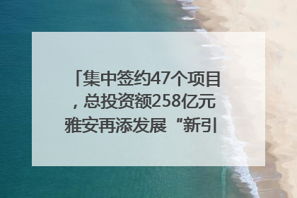 集中签约47个项目，总投资额258亿元 雅安再添发展“新引擎”｜数读西投