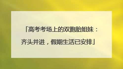 高考考场上的双胞胎姐妹：齐头并进，假期生活已安排
