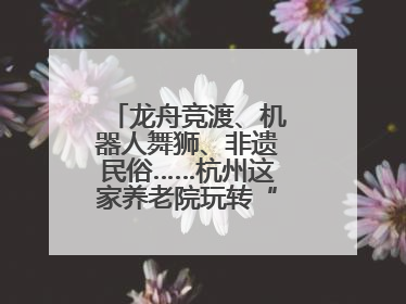 龙舟竞渡、机器人舞狮、非遗民俗……杭州这家养老院玩转“最潮端午”