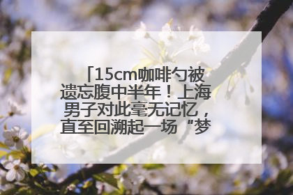 15cm咖啡勺被遗忘腹中半年！上海男子对此毫无记忆，直至回溯起一场“梦境”般的经历
