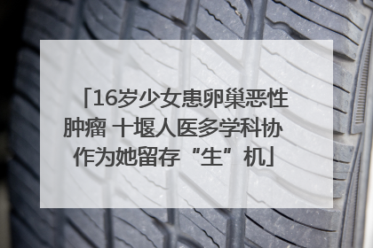 16岁少女患卵巢恶性肿瘤 十堰人医多学科协作为她留存“生”机