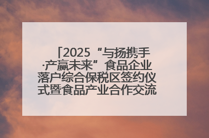 2025“与扬携手·产赢未来”食品企业落户综合保税区签约仪式暨食品产业合作交流对接会成功举办
