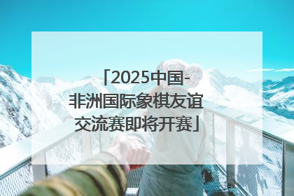 2025中国-非洲国际象棋友谊交流赛即将开赛