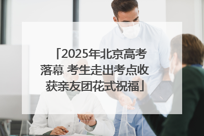 2025年北京高考落幕 考生走出考点收获亲友团花式祝福