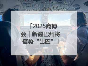 2025商博会｜新疆巴州将借势“出圈”
