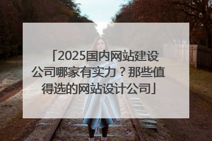 2025国内网站建设公司哪家有实力？那些值得选的网站设计公司
